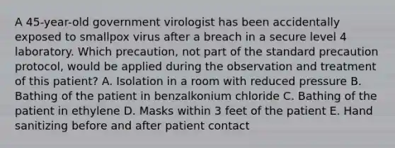 A 45-year-old government virologist has been accidentally exposed to smallpox virus after a breach in a secure level 4 laboratory. Which precaution, not part of the standard precaution protocol, would be applied during the observation and treatment of this patient? A. Isolation in a room with reduced pressure B. Bathing of the patient in benzalkonium chloride C. Bathing of the patient in ethylene D. Masks within 3 feet of the patient E. Hand sanitizing before and after patient contact