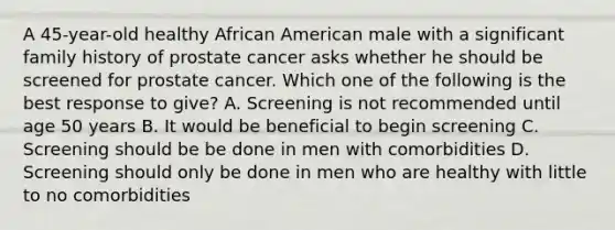 A 45-year-old healthy African American male with a significant family history of prostate cancer asks whether he should be screened for prostate cancer. Which one of the following is the best response to give? A. Screening is not recommended until age 50 years B. It would be beneficial to begin screening C. Screening should be be done in men with comorbidities D. Screening should only be done in men who are healthy with little to no comorbidities