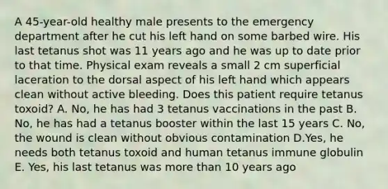 A 45-year-old healthy male presents to the emergency department after he cut his left hand on some barbed wire. His last tetanus shot was 11 years ago and he was up to date prior to that time. Physical exam reveals a small 2 cm superficial laceration to the dorsal aspect of his left hand which appears clean without active bleeding. Does this patient require tetanus toxoid? A. No, he has had 3 tetanus vaccinations in the past B. No, he has had a tetanus booster within the last 15 years C. No, the wound is clean without obvious contamination D.Yes, he needs both tetanus toxoid and human tetanus immune globulin E. Yes, his last tetanus was more than 10 years ago