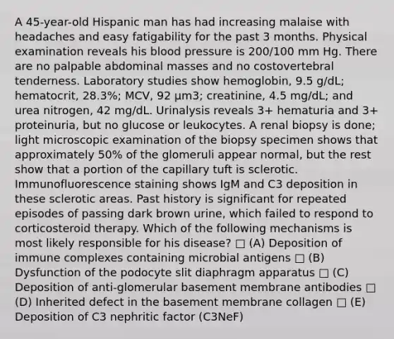 A 45-year-old Hispanic man has had increasing malaise with headaches and easy fatigability for the past 3 months. Physical examination reveals his <a href='https://www.questionai.com/knowledge/kD0HacyPBr-blood-pressure' class='anchor-knowledge'>blood pressure</a> is 200/100 mm Hg. There are no palpable abdominal masses and no costovertebral tenderness. Laboratory studies show hemoglobin, 9.5 g/dL; hematocrit, 28.3%; MCV, 92 μm3; creatinine, 4.5 mg/dL; and urea nitrogen, 42 mg/dL. Urinalysis reveals 3+ hematuria and 3+ proteinuria, but no glucose or leukocytes. A renal biopsy is done; light microscopic examination of the biopsy specimen shows that approximately 50% of the glomeruli appear normal, but the rest show that a portion of the capillary tuft is sclerotic. Immunofluorescence staining shows IgM and C3 deposition in these sclerotic areas. Past history is significant for repeated episodes of passing dark brown urine, which failed to respond to corticosteroid therapy. Which of the following mechanisms is most likely responsible for his disease? □ (A) Deposition of immune complexes containing microbial antigens □ (B) Dysfunction of the podocyte slit diaphragm apparatus □ (C) Deposition of anti-glomerular basement membrane antibodies □ (D) Inherited defect in the basement membrane collagen □ (E) Deposition of C3 nephritic factor (C3NeF)