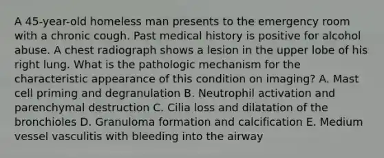 A 45-year-old homeless man presents to the emergency room with a chronic cough. Past medical history is positive for alcohol abuse. A chest radiograph shows a lesion in the upper lobe of his right lung. What is the pathologic mechanism for the characteristic appearance of this condition on imaging? A. Mast cell priming and degranulation B. Neutrophil activation and parenchymal destruction C. Cilia loss and dilatation of the bronchioles D. Granuloma formation and calcification E. Medium vessel vasculitis with bleeding into the airway