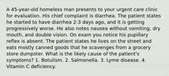 A 45-year-old homeless man presents to your urgent care clinic for evaluation. His chief complaint is diarrhea. The patient states he started to have diarrhea 2-3 days ago, and it is getting progressively worse. He also notes nausea without vomiting, dry mouth, and double vision. On exam you notice his pupillary reflex is absent. The patient states he lives on the street and eats mostly canned goods that he scavenges from a grocery store dumpster. What is the likely cause of the patient's symptoms? 1. Botulism. 2. Salmonella. 3. Lyme disease. 4. Vitamin C deficiency.