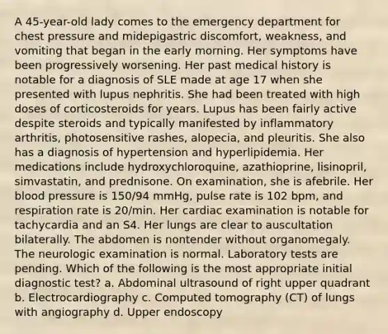 A 45-year-old lady comes to the emergency department for chest pressure and midepigastric discomfort, weakness, and vomiting that began in the early morning. Her symptoms have been progressively worsening. Her past medical history is notable for a diagnosis of SLE made at age 17 when she presented with lupus nephritis. She had been treated with high doses of corticosteroids for years. Lupus has been fairly active despite steroids and typically manifested by inflammatory arthritis, photosensitive rashes, alopecia, and pleuritis. She also has a diagnosis of hypertension and hyperlipidemia. Her medications include hydroxychloroquine, azathioprine, lisinopril, simvastatin, and prednisone. On examination, she is afebrile. Her blood pressure is 150/94 mmHg, pulse rate is 102 bpm, and respiration rate is 20/min. Her cardiac examination is notable for tachycardia and an S4. Her lungs are clear to auscultation bilaterally. The abdomen is nontender without organomegaly. The neurologic examination is normal. Laboratory tests are pending. Which of the following is the most appropriate initial diagnostic test? a. Abdominal ultrasound of right upper quadrant b. Electrocardiography c. Computed tomography (CT) of lungs with angiography d. Upper endoscopy