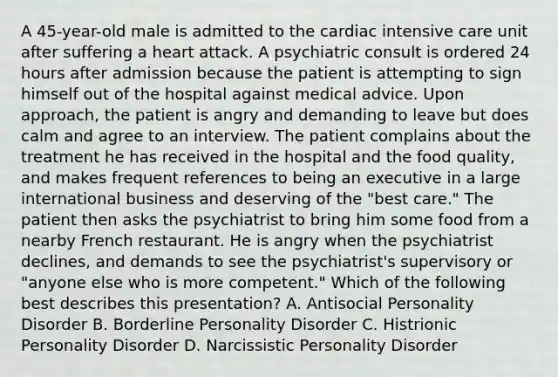 A 45-year-old male is admitted to the cardiac intensive care unit after suffering a heart attack. A psychiatric consult is ordered 24 hours after admission because the patient is attempting to sign himself out of the hospital against medical advice. Upon approach, the patient is angry and demanding to leave but does calm and agree to an interview. The patient complains about the treatment he has received in the hospital and the food quality, and makes frequent references to being an executive in a large international business and deserving of the "best care." The patient then asks the psychiatrist to bring him some food from a nearby French restaurant. He is angry when the psychiatrist declines, and demands to see the psychiatrist's supervisory or "anyone else who is more competent." Which of the following best describes this presentation? A. Antisocial Personality Disorder B. Borderline Personality Disorder C. Histrionic Personality Disorder D. Narcissistic Personality Disorder