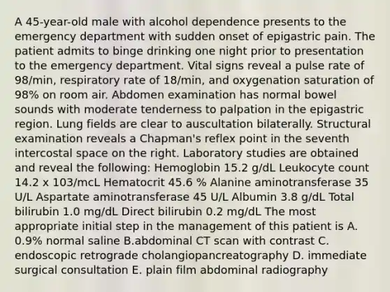 A 45-year-old male with alcohol dependence presents to the emergency department with sudden onset of epigastric pain. The patient admits to binge drinking one night prior to presentation to the emergency department. Vital signs reveal a pulse rate of 98/min, respiratory rate of 18/min, and oxygenation saturation of 98% on room air. Abdomen examination has normal bowel sounds with moderate tenderness to palpation in the epigastric region. Lung fields are clear to auscultation bilaterally. Structural examination reveals a Chapman's reflex point in the seventh intercostal space on the right. Laboratory studies are obtained and reveal the following: Hemoglobin 15.2 g/dL Leukocyte count 14.2 x 103/mcL Hematocrit 45.6 % Alanine aminotransferase 35 U/L Aspartate aminotransferase 45 U/L Albumin 3.8 g/dL Total bilirubin 1.0 mg/dL Direct bilirubin 0.2 mg/dL The most appropriate initial step in the management of this patient is A. 0.9% normal saline B.abdominal CT scan with contrast C. endoscopic retrograde cholangiopancreatography D. immediate surgical consultation E. plain film abdominal radiography