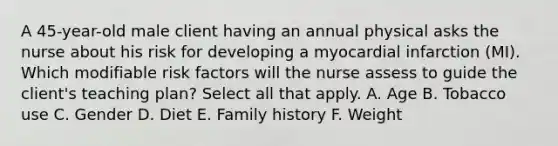 A 45-year-old male client having an annual physical asks the nurse about his risk for developing a myocardial infarction (MI). Which modifiable risk factors will the nurse assess to guide the client's teaching plan? Select all that apply. A. Age B. Tobacco use C. Gender D. Diet E. Family history F. Weight