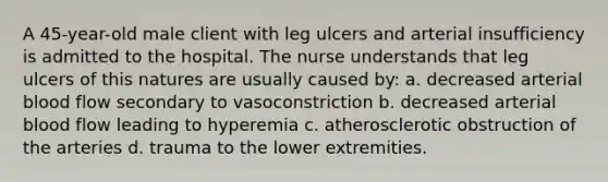 A 45-year-old male client with leg ulcers and arterial insufficiency is admitted to the hospital. The nurse understands that leg ulcers of this natures are usually caused by: a. decreased arterial blood flow secondary to vasoconstriction b. decreased arterial blood flow leading to hyperemia c. atherosclerotic obstruction of the arteries d. trauma to the lower extremities.