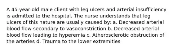 A 45-year-old male client with leg ulcers and arterial insufficiency is admitted to the hospital. The nurse understands that leg ulcers of this nature are usually caused by: a. Decreased arterial blood flow secondary to vasoconstriction b. Decreased arterial blood flow leading to hyperemia c. Atherosclerotic obstruction of the arteries d. Trauma to the lower extremities