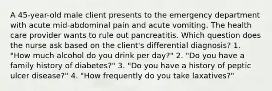 A 45-year-old male client presents to the emergency department with acute mid-abdominal pain and acute vomiting. The health care provider wants to rule out pancreatitis. Which question does the nurse ask based on the client's differential diagnosis? 1. "How much alcohol do you drink per day?" 2. "Do you have a family history of diabetes?" 3. "Do you have a history of peptic ulcer disease?" 4. "How frequently do you take laxatives?"