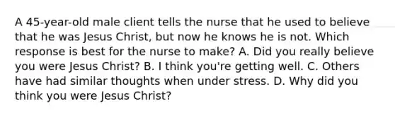 A 45-year-old male client tells the nurse that he used to believe that he was Jesus Christ, but now he knows he is not. Which response is best for the nurse to make? A. Did you really believe you were Jesus Christ? B. I think you're getting well. C. Others have had similar thoughts when under stress. D. Why did you think you were Jesus Christ?