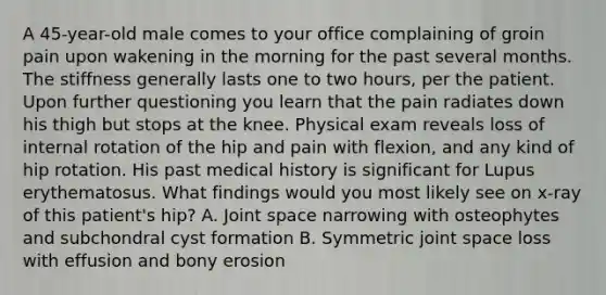 A 45-year-old male comes to your office complaining of groin pain upon wakening in the morning for the past several months. The stiffness generally lasts one to two hours, per the patient. Upon further questioning you learn that the pain radiates down his thigh but stops at the knee. Physical exam reveals loss of internal rotation of the hip and pain with flexion, and any kind of hip rotation. His past medical history is significant for Lupus erythematosus. What findings would you most likely see on x-ray of this patient's hip? A. Joint space narrowing with osteophytes and subchondral cyst formation B. Symmetric joint space loss with effusion and bony erosion