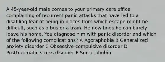 A 45-year-old male comes to your primary care office complaining of recurrent panic attacks that have led to a disabling fear of being in places from which escape might be difficult, such as a bus or a train. He now finds he can barely leave his home. You diagnose him with panic disorder and which of the following complications? A Agoraphobia B Generalized anxiety disorder C Obsessive-compulsive disorder D Posttraumatic stress disorder E Social phobia