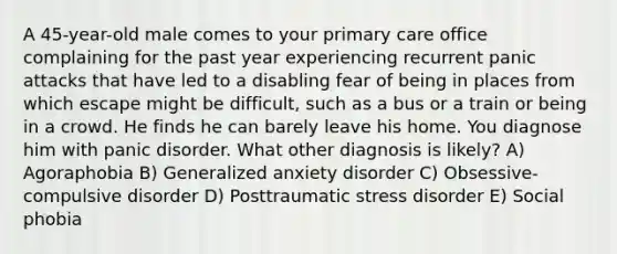 A 45-year-old male comes to your primary care office complaining for the past year experiencing recurrent panic attacks that have led to a disabling fear of being in places from which escape might be difficult, such as a bus or a train or being in a crowd. He finds he can barely leave his home. You diagnose him with panic disorder. What other diagnosis is likely? A) Agoraphobia B) Generalized anxiety disorder C) Obsessive-compulsive disorder D) Posttraumatic stress disorder E) Social phobia