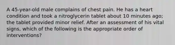 A 45-year-old male complains of chest pain. He has a heart condition and took a nitroglycerin tablet about 10 minutes ago; the tablet provided minor relief. After an assessment of his vital signs, which of the following is the appropriate order of interventions?