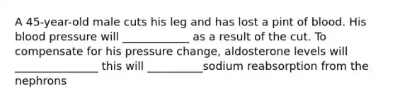 A 45-year-old male cuts his leg and has lost a pint of blood. His blood pressure will ____________ as a result of the cut. To compensate for his pressure change, aldosterone levels will _______________ this will __________sodium reabsorption from the nephrons