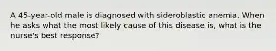 A 45-year-old male is diagnosed with sideroblastic anemia. When he asks what the most likely cause of this disease is, what is the nurse's best response?