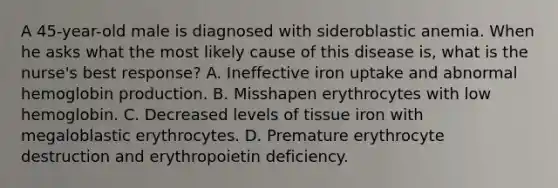 A 45-year-old male is diagnosed with sideroblastic anemia. When he asks what the most likely cause of this disease is, what is the nurse's best response? A. Ineffective iron uptake and abnormal hemoglobin production. B. Misshapen erythrocytes with low hemoglobin. C. Decreased levels of tissue iron with megaloblastic erythrocytes. D. Premature erythrocyte destruction and erythropoietin deficiency.