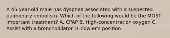 A​ 45-year-old male has dyspnea associated with a suspected pulmonary embolism. Which of the following would be the MOST important​ treatment? A. CPAP B. ​High-concentration oxygen C. Assist with a bronchodilator D. ​Fowler's position