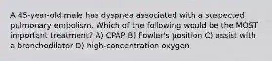 A​ 45-year-old male has dyspnea associated with a suspected pulmonary embolism. Which of the following would be the MOST important​ treatment? A) CPAP B) Fowler's position C) assist with a bronchodilator D) high-concentration oxygen