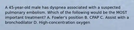 A 45-year-old male has dyspnea associated with a suspected pulmonary embolism. Which of the following would be the MOST important treatment? A. Fowler's position B. CPAP C. Assist with a bronchodilator D. High-concentration oxygen