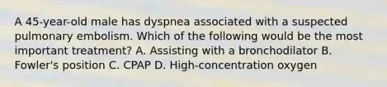 A 45-year-old male has dyspnea associated with a suspected pulmonary embolism. Which of the following would be the most important treatment? A. Assisting with a bronchodilator B. Fowler's position C. CPAP D. High-concentration oxygen