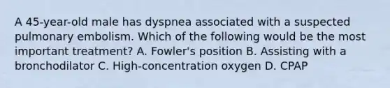 A​ 45-year-old male has dyspnea associated with a suspected pulmonary embolism. Which of the following would be the most important​ treatment? A. Fowler's position B. Assisting with a bronchodilator C. High-concentration oxygen D. CPAP