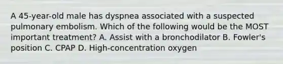 A​ 45-year-old male has dyspnea associated with a suspected pulmonary embolism. Which of the following would be the MOST important​ treatment? A. Assist with a bronchodilator B. ​Fowler's position C. CPAP D. ​High-concentration oxygen