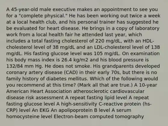 A 45-year-old male executive makes an appointment to see you for a "complete physical." He has been working out twice a week at a local health club, and his personal trainer has suggested he be evaluated for heart disease. He brings in a copy of laboratory work from a local health fair he attended last year, which includes a total fasting cholesterol of 220 mg/dL, with an HDL-cholesterol level of 38 mg/dL and an LDL-cholesterol level of 138 mg/dL. His fasting glucose level was 105 mg/dL. On examination his body mass index is 26.4 kg/m2 and his blood pressure is 132/84 mm Hg. He does not smoke. His grandparents developed coronary artery disease (CAD) in their early 70s, but there is no family history of diabetes mellitus. Which of the following would you recommend at this time? (Mark all that are true.) A 10-year American Heart Association atherosclerotic cardiovascular disease risk assessment A repeat fasting lipid level A repeat fasting glucose level A high-sensitivity C-reactive protein (hs-CRP) level An EKG An apolipoprotein B level A serum homocysteine level Electron-beam computed tomography