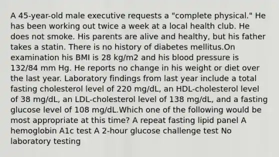 A 45-year-old male executive requests a "complete physical." He has been working out twice a week at a local health club. He does not smoke. His parents are alive and healthy, but his father takes a statin. There is no history of diabetes mellitus.On examination his BMI is 28 kg/m2 and his blood pressure is 132/84 mm Hg. He reports no change in his weight or diet over the last year. Laboratory findings from last year include a total fasting cholesterol level of 220 mg/dL, an HDL-cholesterol level of 38 mg/dL, an LDL-cholesterol level of 138 mg/dL, and a fasting glucose level of 108 mg/dL.Which one of the following would be most appropriate at this time? A repeat fasting lipid panel A hemoglobin A1c test A 2-hour glucose challenge test No laboratory testing