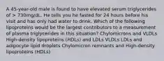 A 45-year-old male is found to have elevated serum triglycerides of > 730mg/dL. He tells you he fasted for 24 hours before his visit and has only had water to drink. Which of the following lipoproteins would be the largest contributors to a measurement of plasma triglycerides in this situation? Chylomicrons and VLDLs High-density lipoproteins (HDLs) and LDLs VLDLs LDLs and adipocyte lipid droplets Chylomicron remnants and High-density lipoproteins (HDLs)