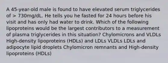 A 45-year-old male is found to have elevated serum triglycerides of > 730mg/dL. He tells you he fasted for 24 hours before his visit and has only had water to drink. Which of the following lipoproteins would be the largest contributors to a measurement of plasma triglycerides in this situation? Chylomicrons and VLDLs High-density lipoproteins (HDLs) and LDLs VLDLs LDLs and adipocyte lipid droplets Chylomicron remnants and High-density lipoproteins (HDLs)