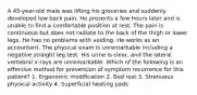 A 45-year-old male was lifting his groceries and suddenly developed low back pain. He presents a few hours later and is unable to find a comfortable position at rest. The pain is continuous but does not radiate to the back of the thigh or lower legs. He has no problems with voiding. He works as an accountant. The physical exam is unremarkable including a negative straight leg test. His urine is clear, and the lateral vertebral x-rays are unremarkable. Which of the following is an effective method for prevention of symptom recurrence for this patient? 1. Ergonomic modification 2. Bed rest 3. Strenuous physical activity 4. Superficial heating pads