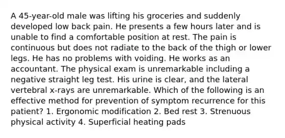 A 45-year-old male was lifting his groceries and suddenly developed low back pain. He presents a few hours later and is unable to find a comfortable position at rest. The pain is continuous but does not radiate to the back of the thigh or lower legs. He has no problems with voiding. He works as an accountant. The physical exam is unremarkable including a negative straight leg test. His urine is clear, and the lateral vertebral x-rays are unremarkable. Which of the following is an effective method for prevention of symptom recurrence for this patient? 1. Ergonomic modification 2. Bed rest 3. Strenuous physical activity 4. Superficial heating pads