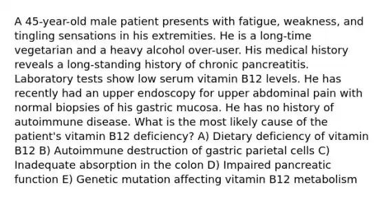 A 45-year-old male patient presents with fatigue, weakness, and tingling sensations in his extremities. He is a long-time vegetarian and a heavy alcohol over-user. His medical history reveals a long-standing history of chronic pancreatitis. Laboratory tests show low serum vitamin B12 levels. He has recently had an upper endoscopy for upper abdominal pain with normal biopsies of his gastric mucosa. He has no history of autoimmune disease. What is the most likely cause of the patient's vitamin B12 deficiency? A) Dietary deficiency of vitamin B12 B) Autoimmune destruction of gastric parietal cells C) Inadequate absorption in the colon D) Impaired pancreatic function E) Genetic mutation affecting vitamin B12 metabolism