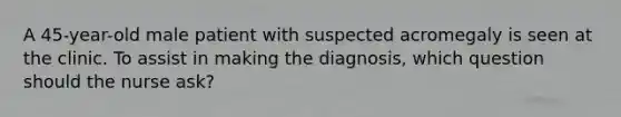 A 45-year-old male patient with suspected acromegaly is seen at the clinic. To assist in making the diagnosis, which question should the nurse ask?