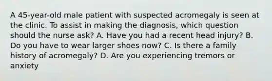 A 45-year-old male patient with suspected acromegaly is seen at the clinic. To assist in making the diagnosis, which question should the nurse ask? A. Have you had a recent head injury? B. Do you have to wear larger shoes now? C. Is there a family history of acromegaly? D. Are you experiencing tremors or anxiety