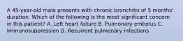 A 45-year-old male presents with chronic bronchitis of 5 months' duration. Which of the following is the most significant concern in this patient? A. Left heart failure B. Pulmonary embolus C. Immunosuppression D. Recurrent pulmonary infections