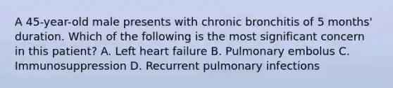 A 45-year-old male presents with chronic bronchitis of 5 months' duration. Which of the following is the most significant concern in this patient? A. Left heart failure B. Pulmonary embolus C. Immunosuppression D. Recurrent pulmonary infections