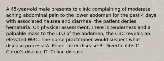 A 45-year-old male presents to clinic complaining of moderate aching abdominal pain to the lower abdomen for the past 4 days with associated nausea and diarrhea; the patient denies hematuria. On physical assessment, there is tenderness and a palpable mass to the LLQ of the abdomen; the CBC reveals an elevated WBC. The nurse practitioner would suspect what disease process: A. Peptic ulcer disease B. Diverticulitis C. Chron's disease D. Celiac disease