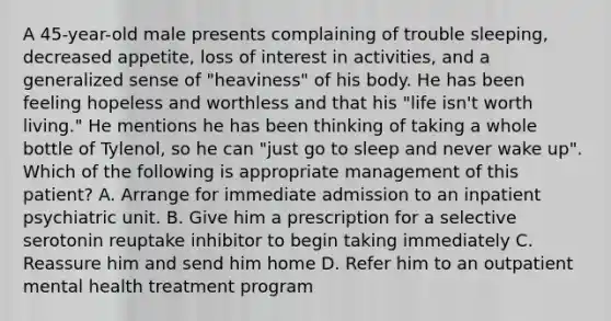 A 45-year-old male presents complaining of trouble sleeping, decreased appetite, loss of interest in activities, and a generalized sense of "heaviness" of his body. He has been feeling hopeless and worthless and that his "life isn't worth living." He mentions he has been thinking of taking a whole bottle of Tylenol, so he can "just go to sleep and never wake up". Which of the following is appropriate management of this patient? A. Arrange for immediate admission to an inpatient psychiatric unit. B. Give him a prescription for a selective serotonin reuptake inhibitor to begin taking immediately C. Reassure him and send him home D. Refer him to an outpatient mental health treatment program