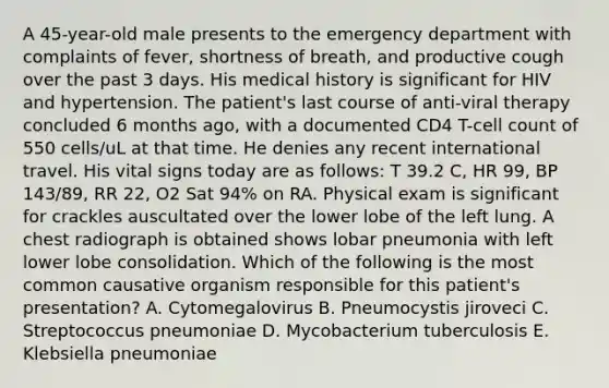 A 45-year-old male presents to the emergency department with complaints of fever, shortness of breath, and productive cough over the past 3 days. His medical history is significant for HIV and hypertension. The patient's last course of anti-viral therapy concluded 6 months ago, with a documented CD4 T-cell count of 550 cells/uL at that time. He denies any recent international travel. His vital signs today are as follows: T 39.2 C, HR 99, BP 143/89, RR 22, O2 Sat 94% on RA. Physical exam is significant for crackles auscultated over the lower lobe of the left lung. A chest radiograph is obtained shows lobar pneumonia with left lower lobe consolidation. Which of the following is the most common causative organism responsible for this patient's presentation? A. Cytomegalovirus B. Pneumocystis jiroveci C. Streptococcus pneumoniae D. Mycobacterium tuberculosis E. Klebsiella pneumoniae