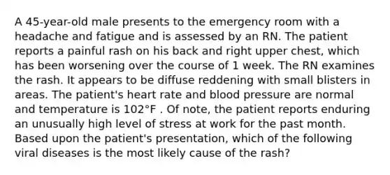 A 45-year-old male presents to the emergency room with a headache and fatigue and is assessed by an RN. The patient reports a painful rash on his back and right upper chest, which has been worsening over the course of 1 week. The RN examines the rash. It appears to be diffuse reddening with small blisters in areas. The patient's heart rate and <a href='https://www.questionai.com/knowledge/kD0HacyPBr-blood-pressure' class='anchor-knowledge'>blood pressure</a> are normal and temperature is 102°F . Of note, the patient reports enduring an unusually high level of stress at work for the past month. Based upon the patient's presentation, which of the following viral diseases is the most likely cause of the rash?