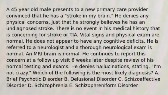 A 45-year-old male presents to a new primary care provider convinced that he has a "stroke in my brain." He denies any physical concerns, just that he strongly believes he has an undiagnosed stroke. There is no event in his medical history that is concerning for stroke or TIA. Vital signs and physical exam are normal. He does not appear to have any cognitive deficits. He is referred to a neurologist and a thorough neurological exam is normal. An MRI brain is normal. He continues to report this concern at a follow up visit 6 weeks later despite review of his normal testing and exams. He denies hallucinations, stating, "I'm not crazy." Which of the following is the most likely diagnosis? A. Brief Psychotic Disorder B. Delusional Disorder C. Schizoaffective Disorder D. Schizophrenia E. Schizophreniform Disorder