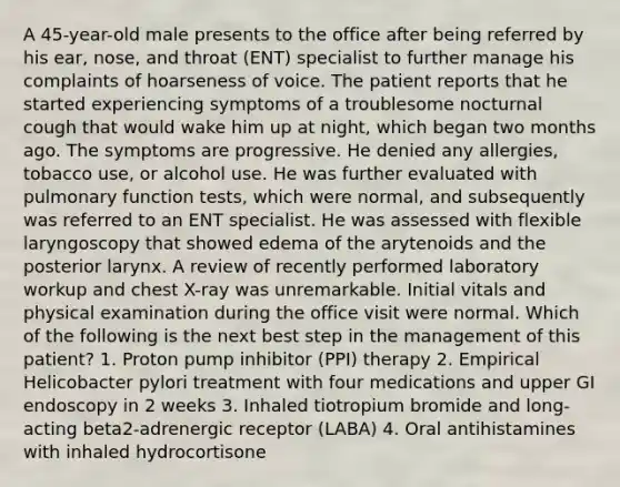 A 45-year-old male presents to the office after being referred by his ear, nose, and throat (ENT) specialist to further manage his complaints of hoarseness of voice. The patient reports that he started experiencing symptoms of a troublesome nocturnal cough that would wake him up at night, which began two months ago. The symptoms are progressive. He denied any allergies, tobacco use, or alcohol use. He was further evaluated with pulmonary function tests, which were normal, and subsequently was referred to an ENT specialist. He was assessed with flexible laryngoscopy that showed edema of the arytenoids and the posterior larynx. A review of recently performed laboratory workup and chest X-ray was unremarkable. Initial vitals and physical examination during the office visit were normal. Which of the following is the next best step in the management of this patient? 1. Proton pump inhibitor (PPI) therapy 2. Empirical Helicobacter pylori treatment with four medications and upper GI endoscopy in 2 weeks 3. Inhaled tiotropium bromide and long-acting beta2-adrenergic receptor (LABA) 4. Oral antihistamines with inhaled hydrocortisone