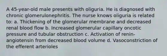 A 45-year-old male presents with oliguria. He is diagnosed with chronic glomerulonephritis. The nurse knows oliguria is related to: a. Thickening of the glomerular membrane and decreased renal blood flow b. Increased glomerular capillary oncotic pressure and tubular obstruction c. Activation of renin-angiotensin from decreased blood volume d. Vasoconstriction of the efferent arterioles