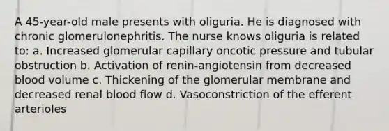 A 45-year-old male presents with oliguria. He is diagnosed with chronic glomerulonephritis. The nurse knows oliguria is related to: a. Increased glomerular capillary oncotic pressure and tubular obstruction b. Activation of renin-angiotensin from decreased blood volume c. Thickening of the glomerular membrane and decreased renal blood flow d. Vasoconstriction of the efferent arterioles