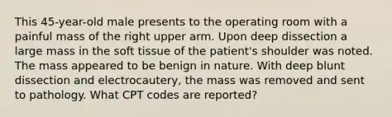 This 45-year-old male presents to the operating room with a painful mass of the right upper arm. Upon deep dissection a large mass in the soft tissue of the patient's shoulder was noted. The mass appeared to be benign in nature. With deep blunt dissection and electrocautery, the mass was removed and sent to pathology. What CPT codes are reported?