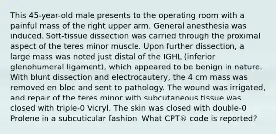This 45-year-old male presents to the operating room with a painful mass of the right upper arm. General anesthesia was induced. Soft-tissue dissection was carried through the proximal aspect of the teres minor muscle. Upon further dissection, a large mass was noted just distal of the IGHL (inferior glenohumeral ligament), which appeared to be benign in nature. With blunt dissection and electrocautery, the 4 cm mass was removed en bloc and sent to pathology. The wound was irrigated, and repair of the teres minor with subcutaneous tissue was closed with triple-0 Vicryl. The skin was closed with double-0 Prolene in a subcuticular fashion. What CPT® code is reported?