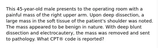 This 45-year-old male presents to the operating room with a painful mass of the right upper arm. Upon deep dissection, a large mass in the soft tissue of the patient's shoulder was noted. The mass appeared to be benign in nature. With deep blunt dissection and electrocautery, the mass was removed and sent to pathology. What CPT® code is reported?