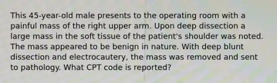 This 45-year-old male presents to the operating room with a painful mass of the right upper arm. Upon deep dissection a large mass in the soft tissue of the patient's shoulder was noted. The mass appeared to be benign in nature. With deep blunt dissection and electrocautery, the mass was removed and sent to pathology. What CPT code is reported?